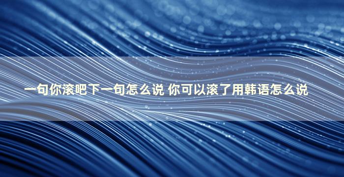 一句你滚吧下一句怎么说 你可以滚了用韩语怎么说